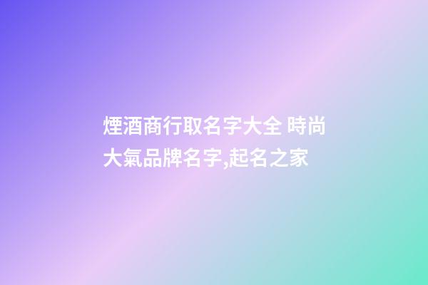 煙酒商行取名字大全 時尚大氣品牌名字,起名之家-第1張-商標起名-玄機派